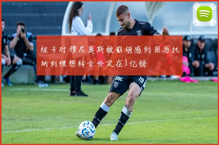 纽卡对穆尼奥斯被截胡感到困惑托纳利理想转会价定在1亿镑