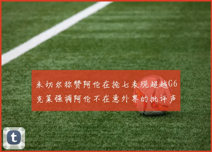 米切尔称赞阿伦在抢七表现超越G6克莱强调阿伦不在意外界的批评声音