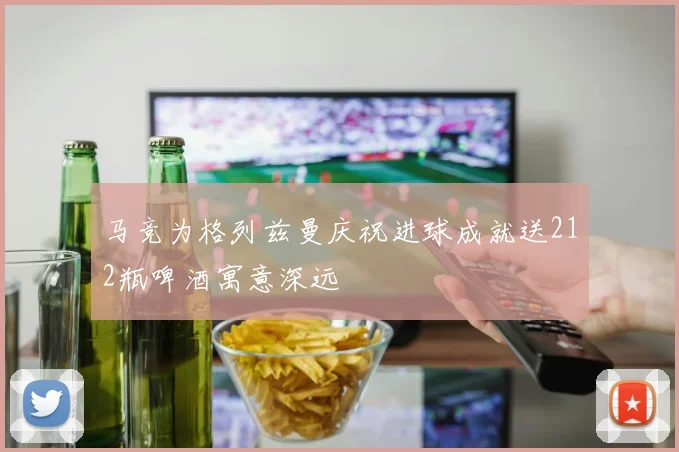 马竞为格列兹曼庆祝进球成就送212瓶啤酒寓意深远