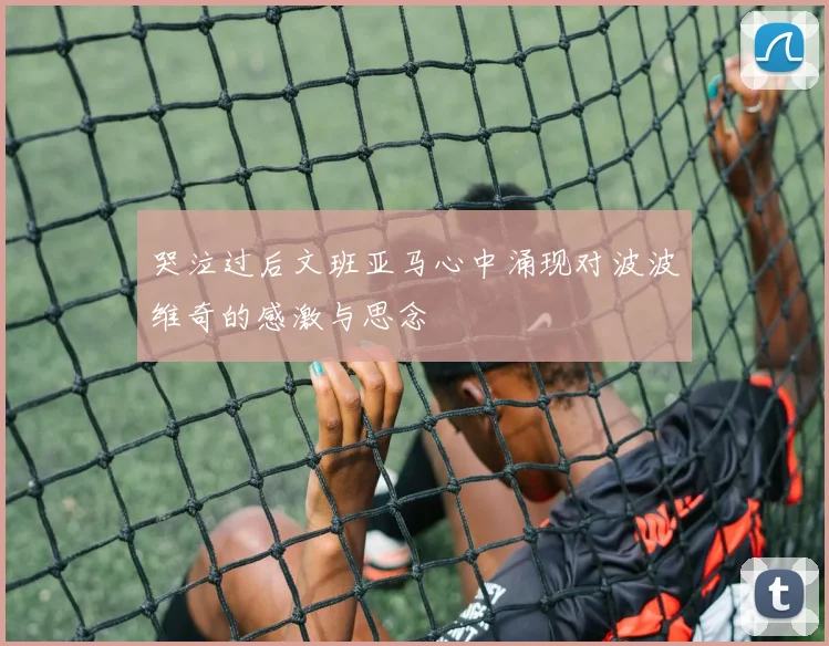 哭泣过后文班亚马心中涌现对波波维奇的感激与思念