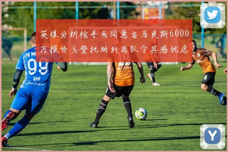 英媒分析枪手或同意吉马良斯6000万报价戈登托纳利离队令其感忧虑