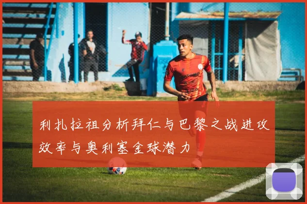 利扎拉祖分析拜仁与巴黎之战进攻效率与奥利塞金球潜力