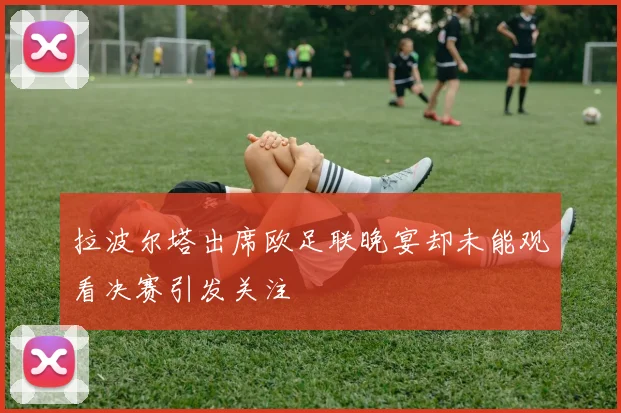 拉波尔塔出席欧足联晚宴却未能观看决赛引发关注