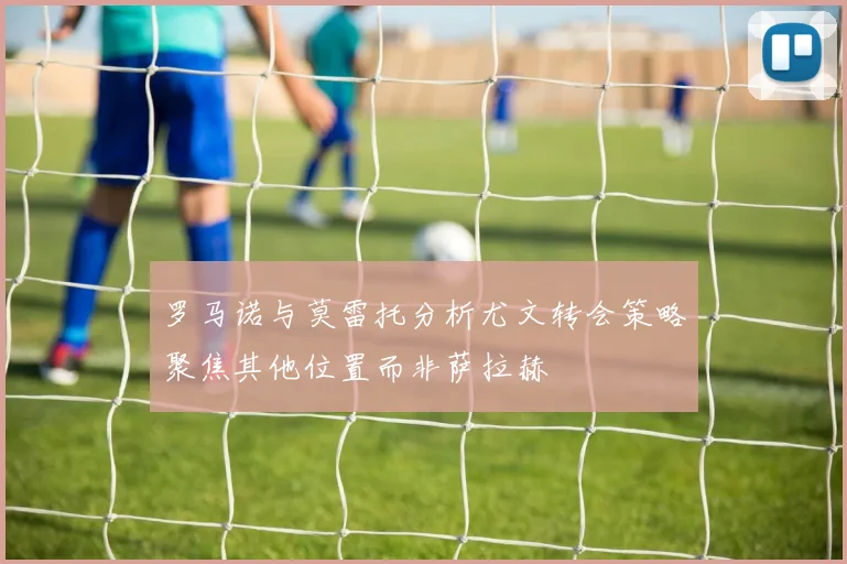 罗马诺与莫雷托分析尤文转会策略聚焦其他位置而非萨拉赫