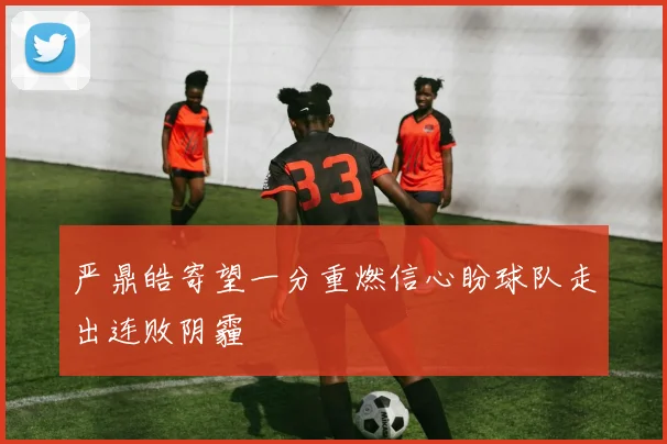 严鼎皓寄望一分重燃信心盼球队走出连败阴霾