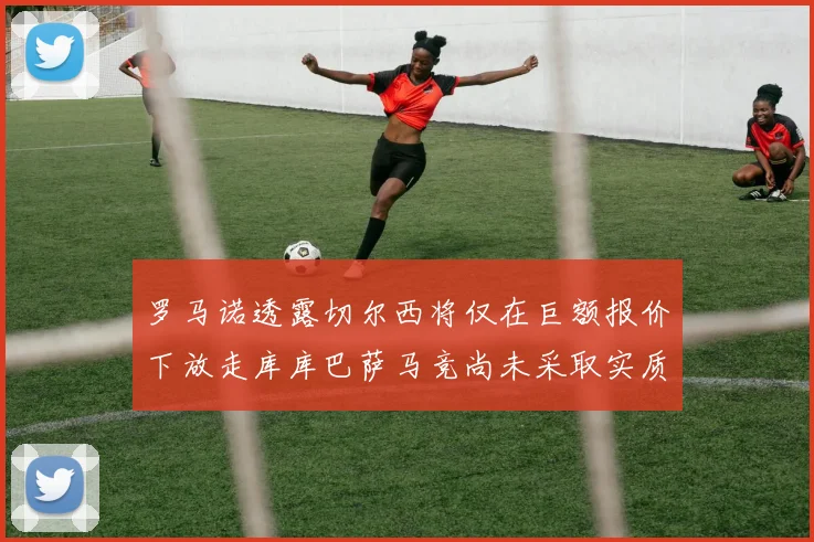 罗马诺透露切尔西将仅在巨额报价下放走库库巴萨马竞尚未采取实质行动