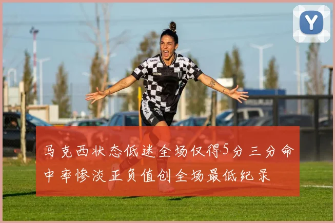 马克西状态低迷全场仅得5分三分命中率惨淡正负值创全场最低纪录