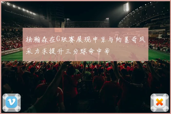 杨瀚森在G联赛展现申京与约基奇风采力求提升三分球命中率