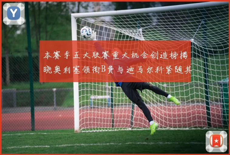 本赛季五大联赛重大机会创造榜揭晓奥利塞领衔B费与迪马尔科紧随其后
