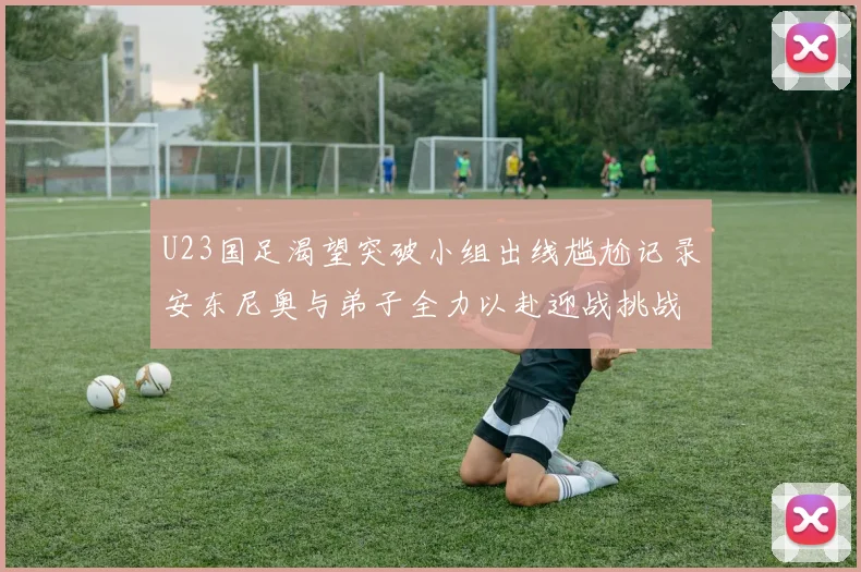 U23国足渴望突破小组出线尴尬记录安东尼奥与弟子全力以赴迎战挑战