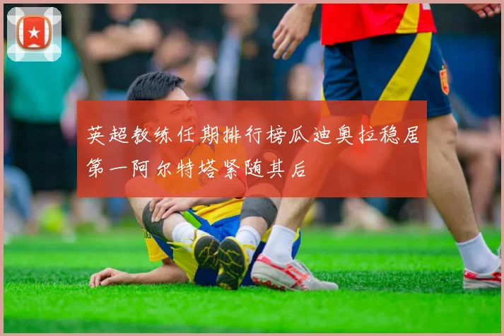 英超教练任期排行榜瓜迪奥拉稳居第一阿尔特塔紧随其后