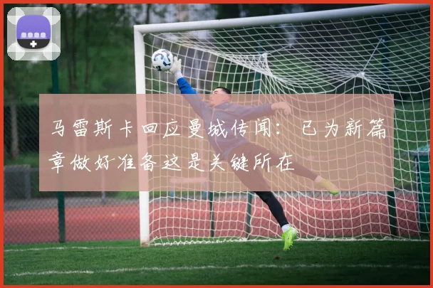 马雷斯卡回应曼城传闻：已为新篇章做好准备这是关键所在