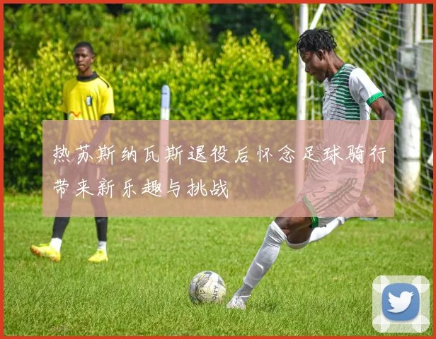 热苏斯纳瓦斯退役后怀念足球骑行带来新乐趣与挑战