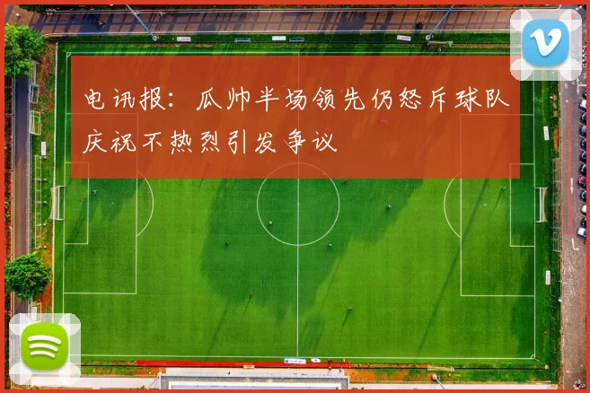 电讯报：瓜帅半场领先仍怒斥球队庆祝不热烈引发争议