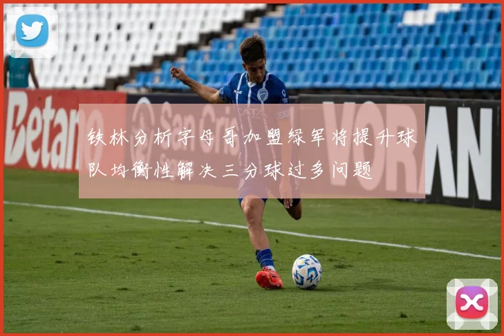 铁林分析字母哥加盟绿军将提升球队均衡性解决三分球过多问题