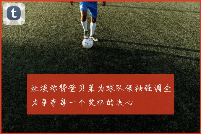 杜埃称赞登贝莱为球队领袖强调全力争夺每一个奖杯的决心