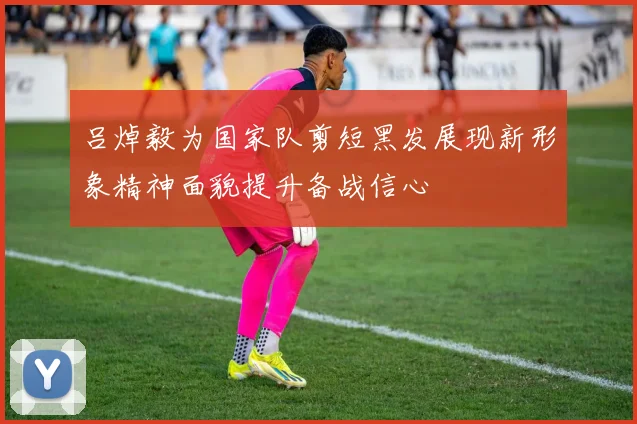 吕焯毅为国家队剪短黑发展现新形象精神面貌提升备战信心