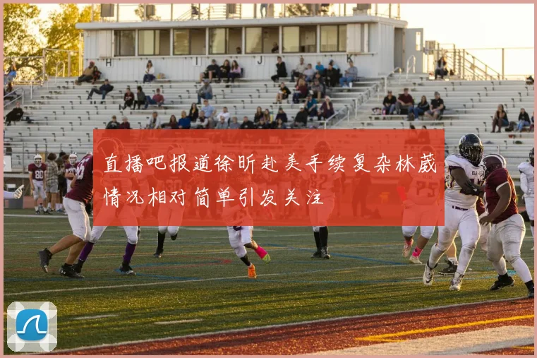直播吧报道徐昕赴美手续复杂林葳情况相对简单引发关注