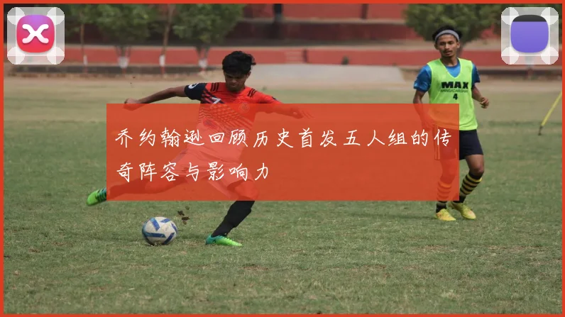 乔约翰逊回顾历史首发五人组的传奇阵容与影响力