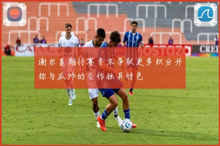 谢尔基期待赛季末争取更多积分并称与瓜帅的合作独具特色