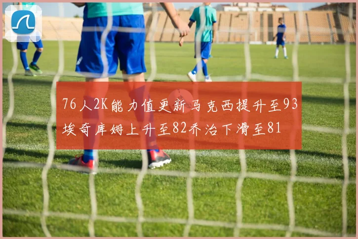 76人2K能力值更新马克西提升至93埃奇库姆上升至82乔治下滑至81