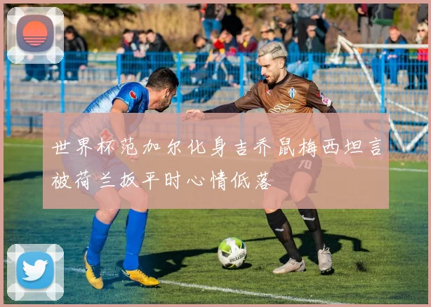 世界杯范加尔化身吉乔鼠梅西坦言被荷兰扳平时心情低落