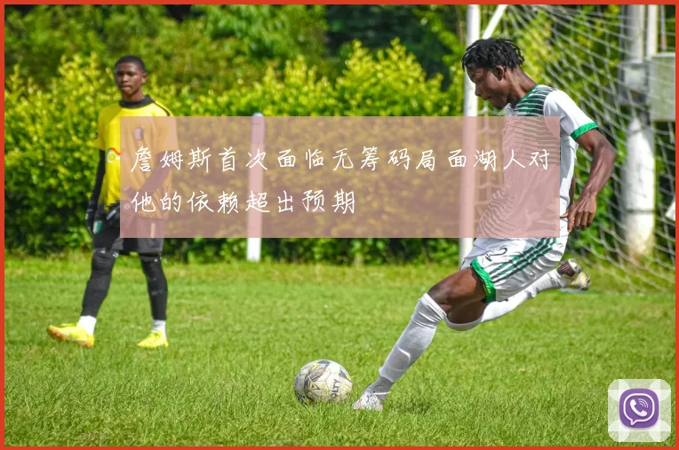 詹姆斯首次面临无筹码局面湖人对他的依赖超出预期