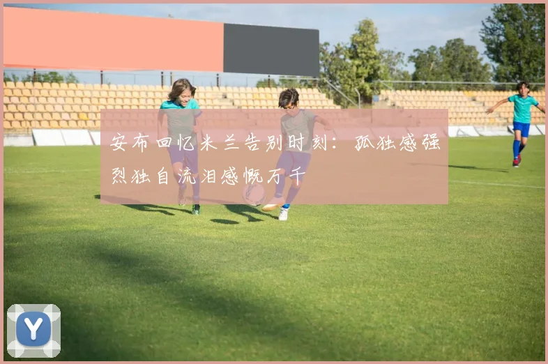 安布回忆米兰告别时刻：孤独感强烈独自流泪感慨万千