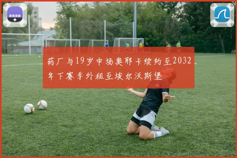 药厂与19岁中场奥耶卡续约至2032年下赛季外租至埃尔沃斯堡