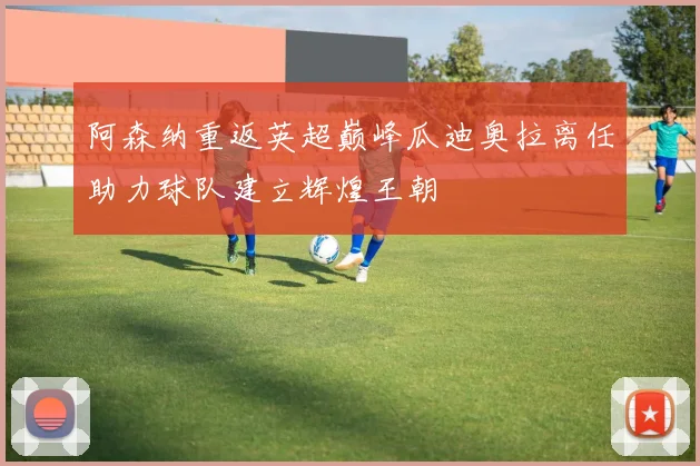 阿森纳重返英超巅峰瓜迪奥拉离任助力球队建立辉煌王朝