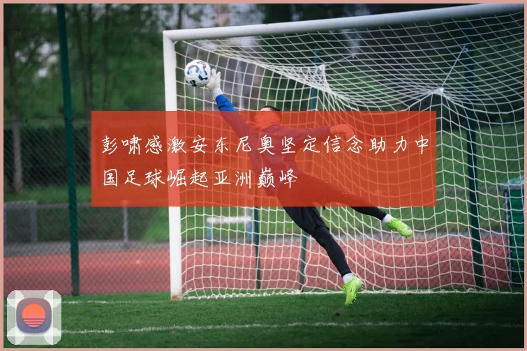 彭啸感激安东尼奥坚定信念助力中国足球崛起亚洲巅峰