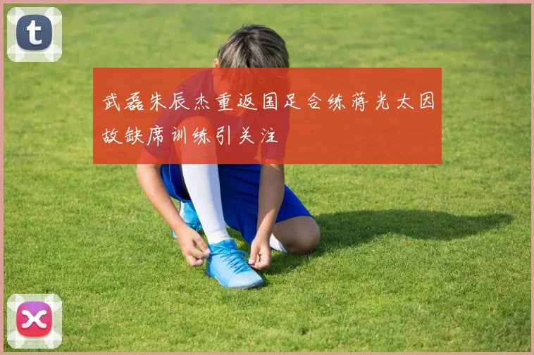 武磊朱辰杰重返国足合练蒋光太因故缺席训练引关注