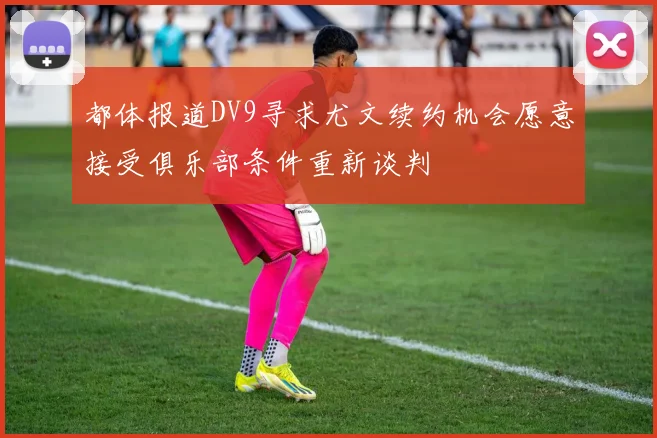 都体报道DV9寻求尤文续约机会愿意接受俱乐部条件重新谈判