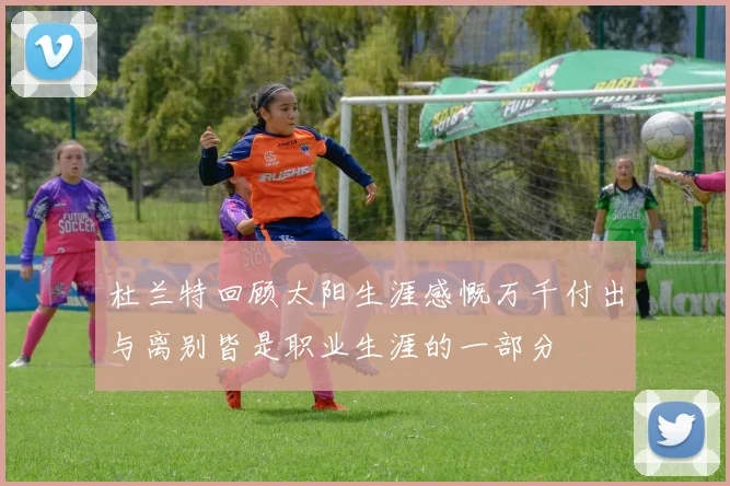杜兰特回顾太阳生涯感慨万千付出与离别皆是职业生涯的一部分